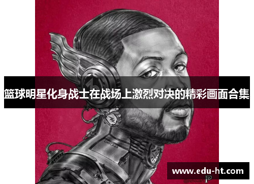 篮球明星化身战士在战场上激烈对决的精彩画面合集