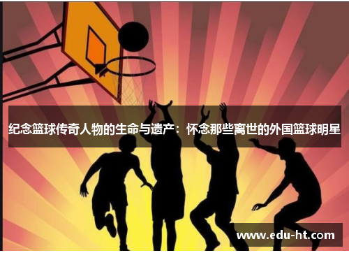 纪念篮球传奇人物的生命与遗产：怀念那些离世的外国篮球明星