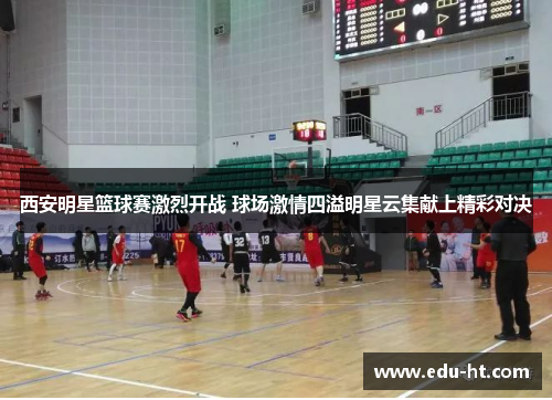 西安明星篮球赛激烈开战 球场激情四溢明星云集献上精彩对决